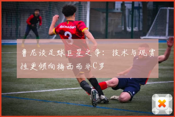 鲁尼谈足球巨星之争：技术与观赏性更倾向梅西而非C罗