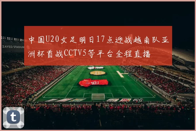 中国U20女足明日17点迎战越南队亚洲杯首战CCTV5等平台全程直播