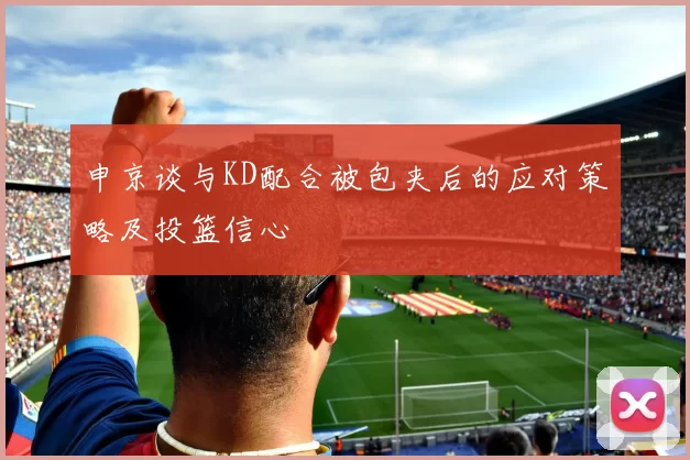 申京谈与KD配合被包夹后的应对策略及投篮信心