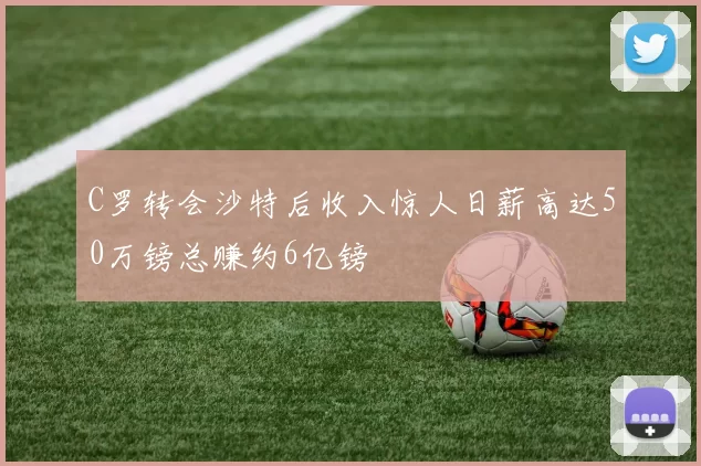 C罗转会沙特后收入惊人日薪高达50万镑总赚约6亿镑