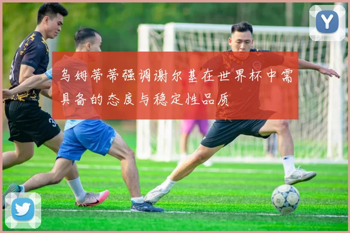 乌姆蒂蒂强调谢尔基在世界杯中需具备的态度与稳定性品质
