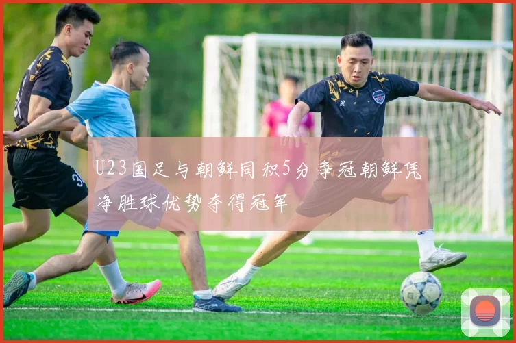 U23国足与朝鲜同积5分争冠朝鲜凭净胜球优势夺得冠军