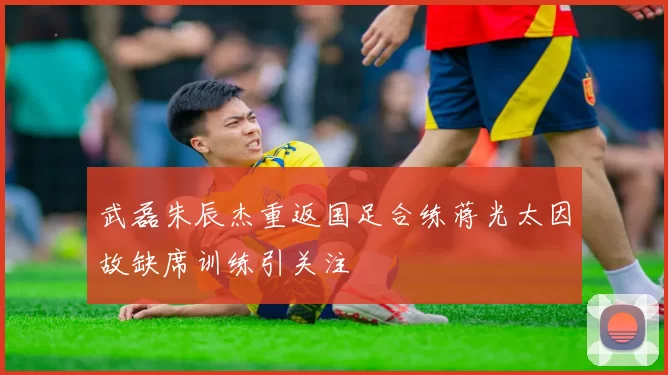 武磊朱辰杰重返国足合练蒋光太因故缺席训练引关注