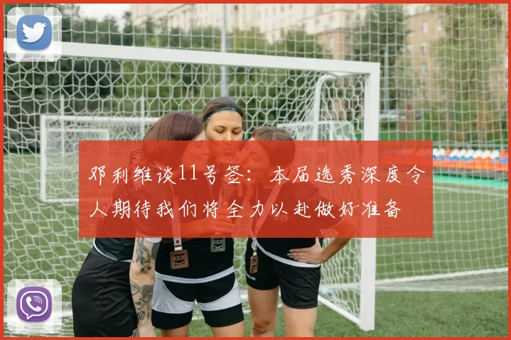 邓利维谈11号签：本届选秀深度令人期待我们将全力以赴做好准备