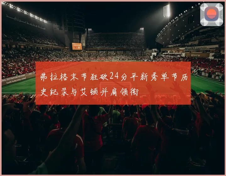 弗拉格末节狂砍24分平新秀单节历史纪录与艾顿并肩领衔
