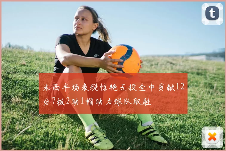 米西半场表现惊艳五投全中贡献12分7板2助1帽助力球队取胜