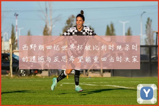 西野朗回忆世界杯被比利时绝杀时的遗憾与反思希望能重回当时决策时刻