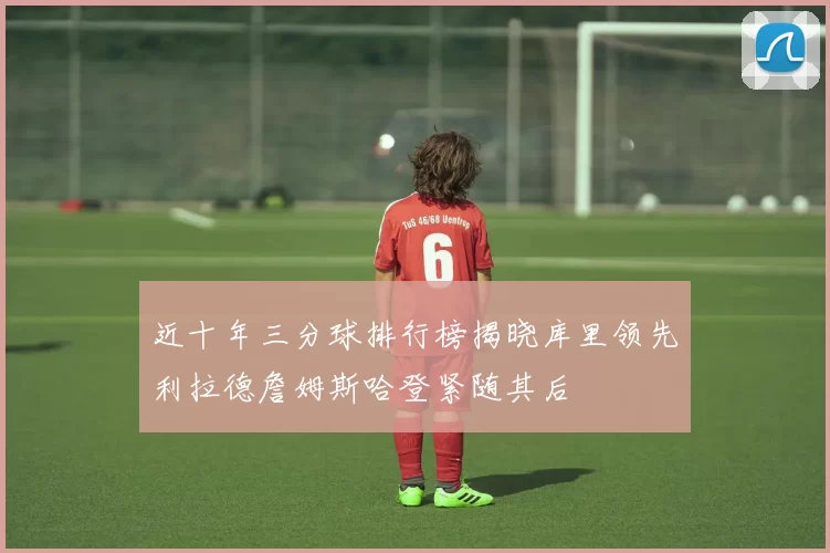 近十年三分球排行榜揭晓库里领先利拉德詹姆斯哈登紧随其后