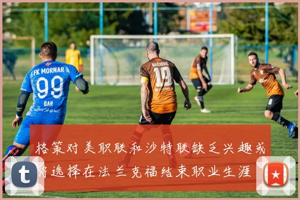 格策对美职联和沙特联缺乏兴趣或将选择在法兰克福结束职业生涯
