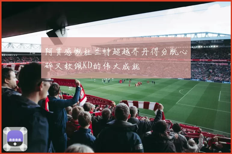 阿贾感慨杜兰特超越乔丹得分既心碎又钦佩KD的伟大成就